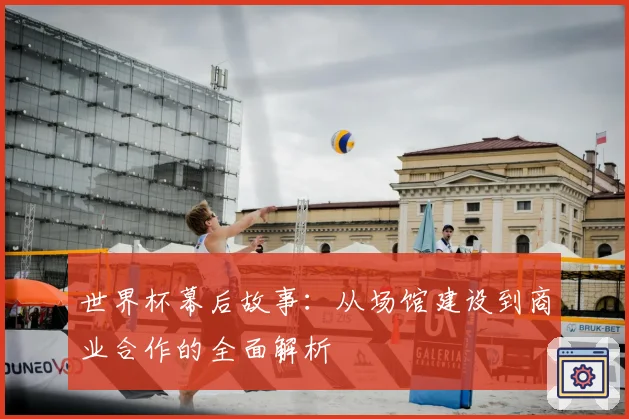 世界杯幕后故事：从场馆建设到商业合作的全面解析