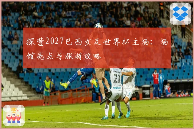 探营2027巴西女足世界杯主场:场馆亮点与旅游攻略