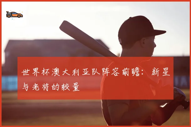 世界杯澳大利亚队阵容前瞻：新星与老将的较量
