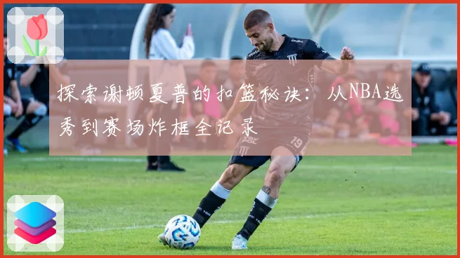 探索谢顿夏普的扣篮秘诀：从NBA选秀到赛场炸框全记录