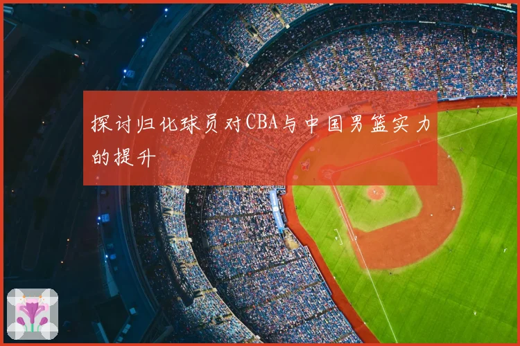 探讨归化球员对CBA与中国男篮实力的提升